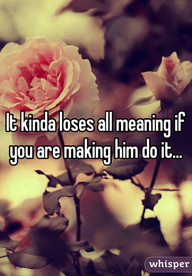 It kinda loses all meaning if you are making him do it...