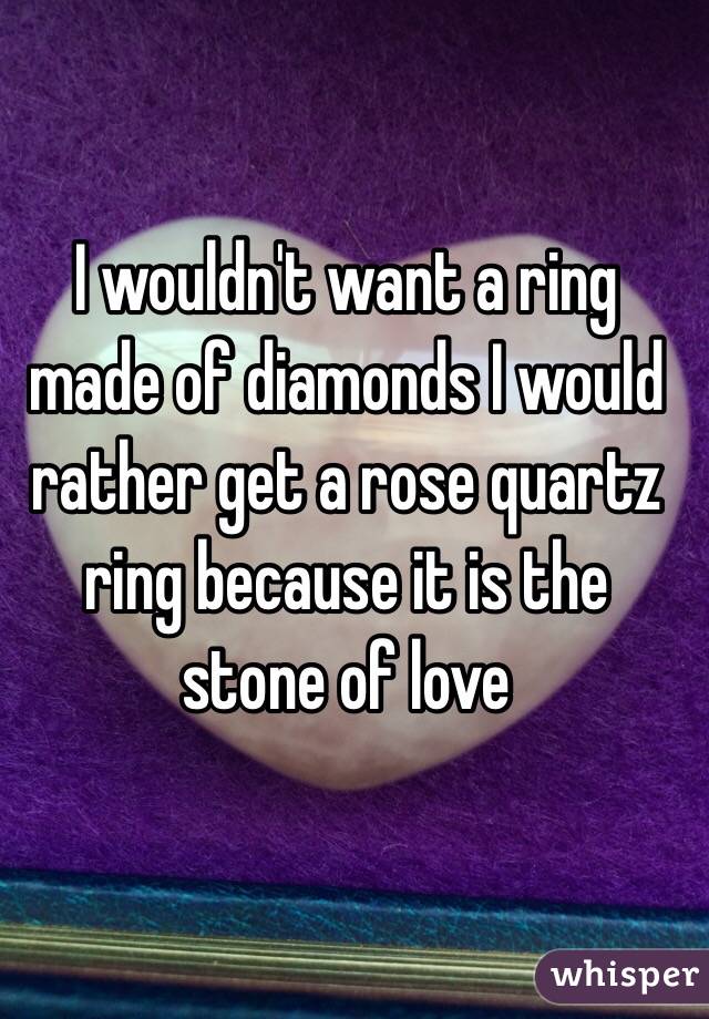 I wouldn't want a ring made of diamonds I would rather get a rose quartz ring because it is the stone of love