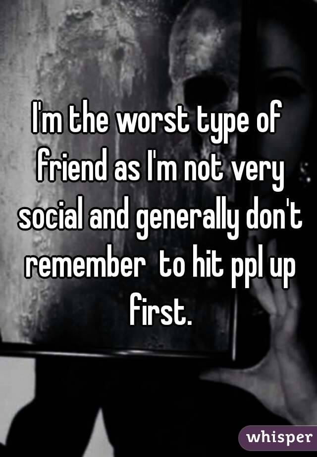 I'm the worst type of friend as I'm not very social and generally don't remember  to hit ppl up first.