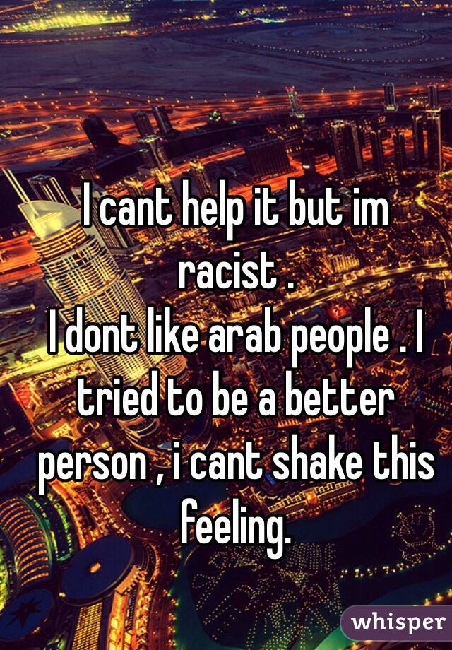 I cant help it but im racist . 
I dont like arab people . I tried to be a better person , i cant shake this feeling.