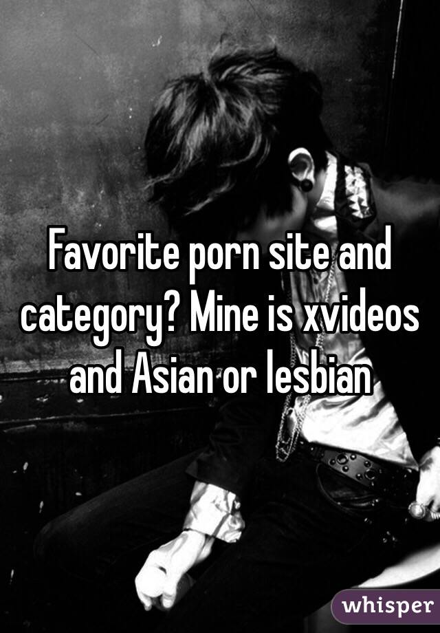 Favorite porn site and category? Mine is xvideos and Asian or lesbian