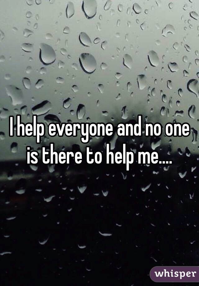 I help everyone and no one is there to help me....