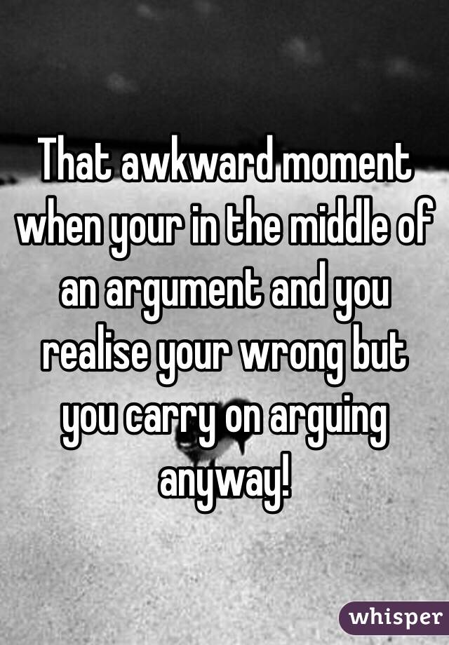 That awkward moment when your in the middle of an argument and you realise your wrong but you carry on arguing anyway!