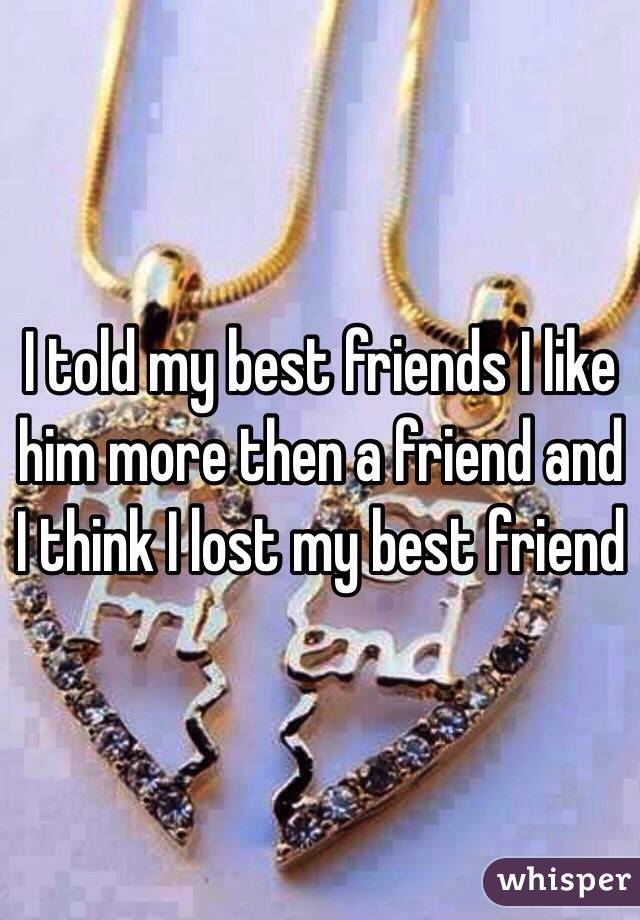 I told my best friends I like him more then a friend and I think I lost my best friend