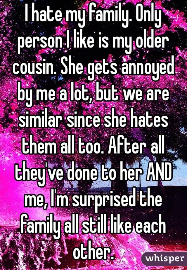 I hate my family. Only person I like is my older cousin. She gets annoyed by me a lot, but we are similar since she hates them all too. After all they've done to her AND me, I'm surprised the family all still like each other.