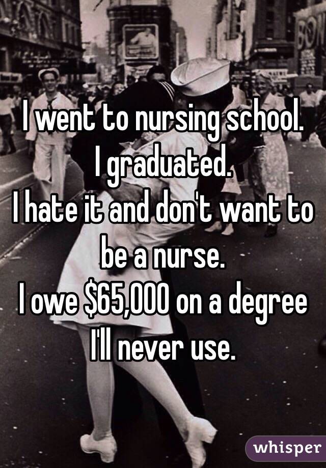 I went to nursing school. 
I graduated. 
I hate it and don't want to be a nurse. 
I owe $65,000 on a degree I'll never use. 