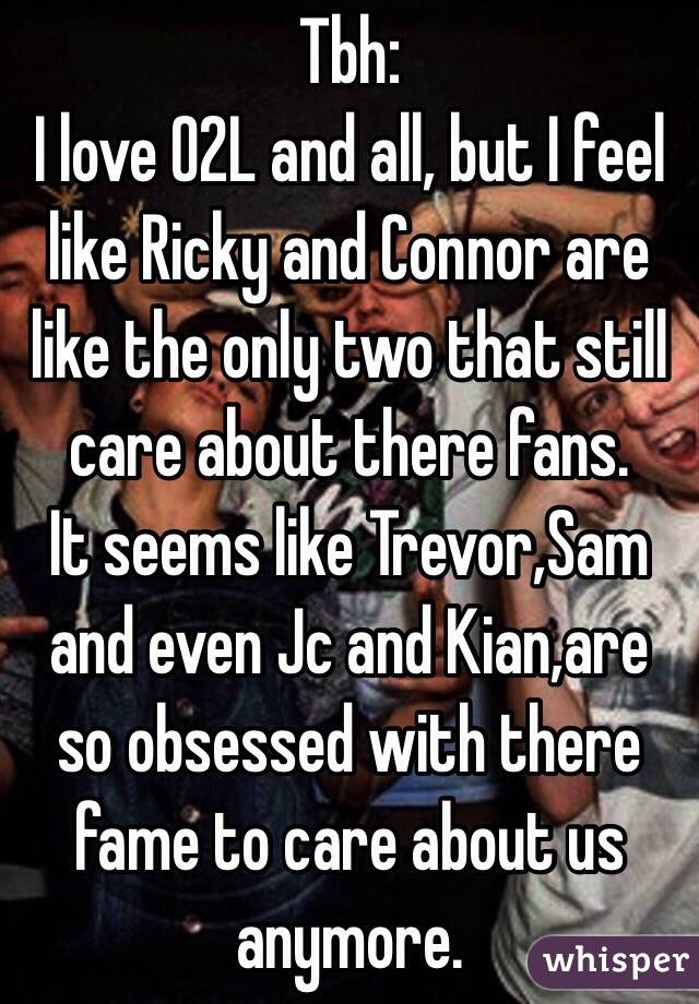 Tbh: 
I love O2L and all, but I feel like Ricky and Connor are like the only two that still care about there fans.
It seems like Trevor,Sam and even Jc and Kian,are so obsessed with there fame to care about us anymore.