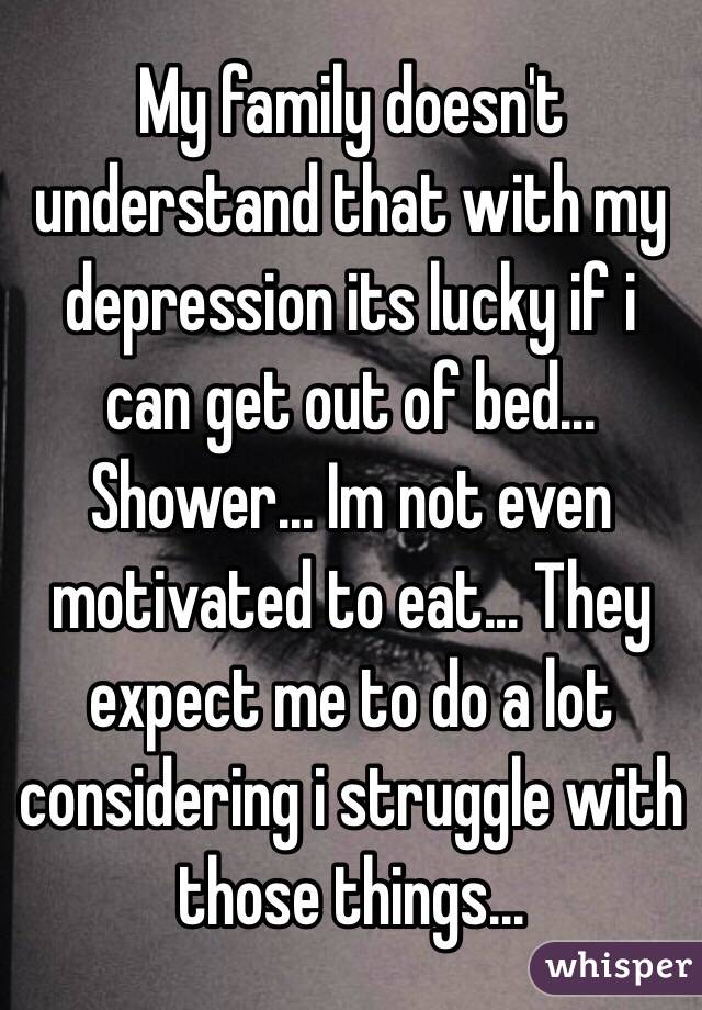 My family doesn't understand that with my depression its lucky if i can get out of bed... Shower... Im not even motivated to eat... They expect me to do a lot considering i struggle with those things...