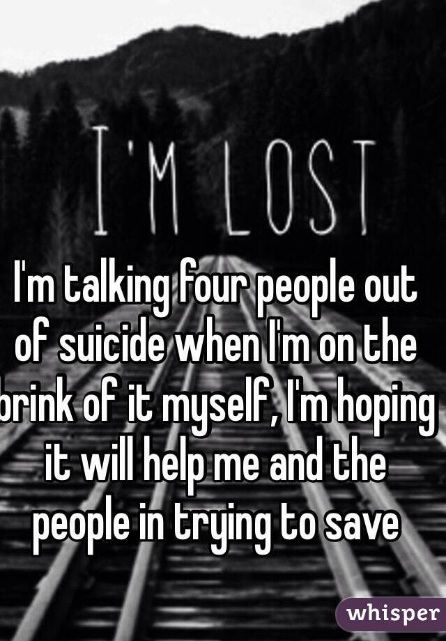 I'm talking four people out of suicide when I'm on the brink of it myself, I'm hoping it will help me and the people in trying to save