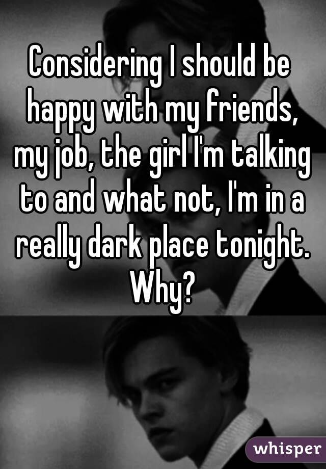 Considering I should be happy with my friends, my job, the girl I'm talking to and what not, I'm in a really dark place tonight. Why?