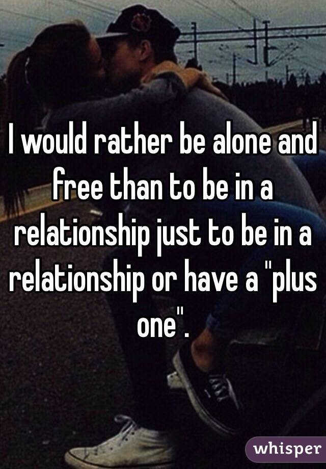 I would rather be alone and free than to be in a relationship just to be in a relationship or have a "plus one".