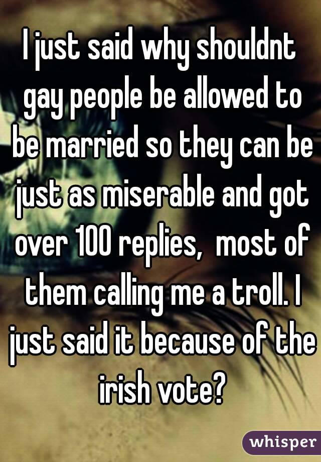 I just said why shouldnt gay people be allowed to be married so they can be just as miserable and got over 100 replies,  most of them calling me a troll. I just said it because of the irish vote?