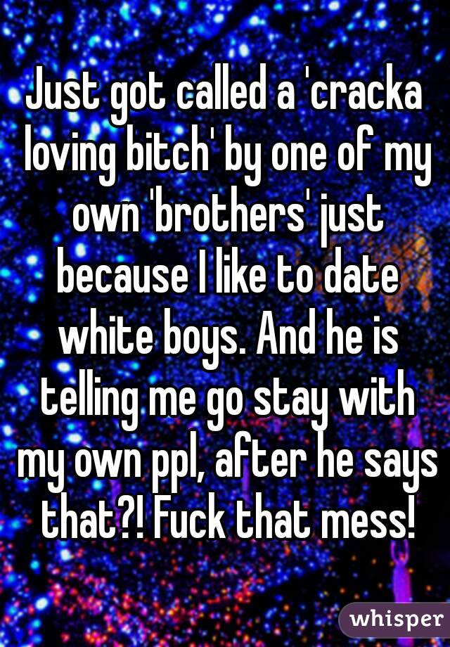 Just got called a 'cracka loving bitch' by one of my own 'brothers' just because I like to date white boys. And he is telling me go stay with my own ppl, after he says that?! Fuck that mess!