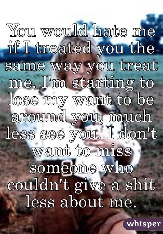 You would hate me if I treated you the same way you treat me. I'm starting to lose my want to be around you, much less see you. I don't want to miss someone who couldn't give a shit less about me.