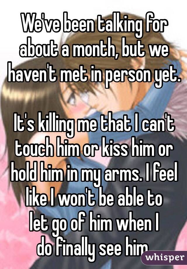 We've been talking for about a month, but we haven't met in person yet.

It's killing me that I can't
touch him or kiss him or
hold him in my arms. I feel like I won't be able to
let go of him when I
do finally see him. 