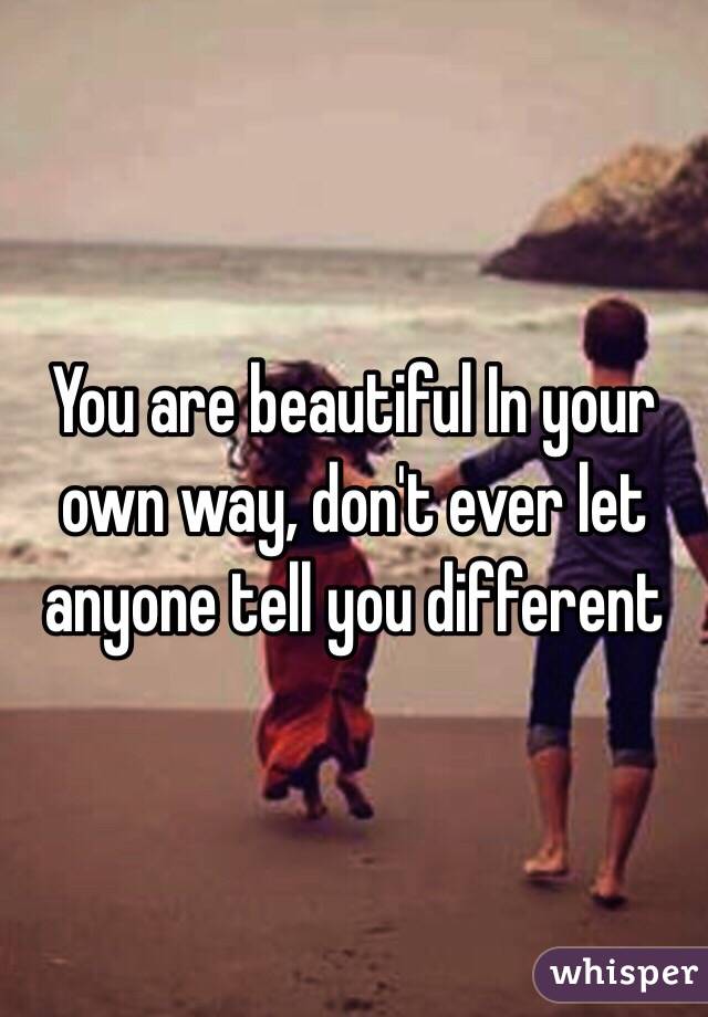 You are beautiful In your own way, don't ever let anyone tell you different 