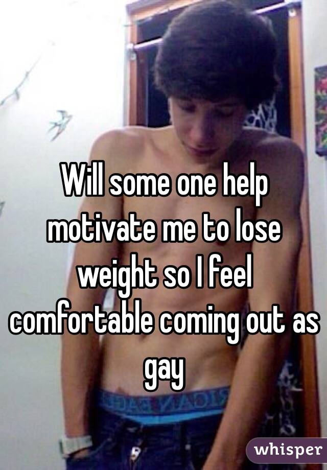 Will some one help motivate me to lose weight so I feel comfortable coming out as gay 