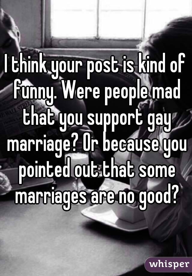 I think your post is kind of funny. Were people mad that you support gay marriage? Or because you pointed out that some marriages are no good?