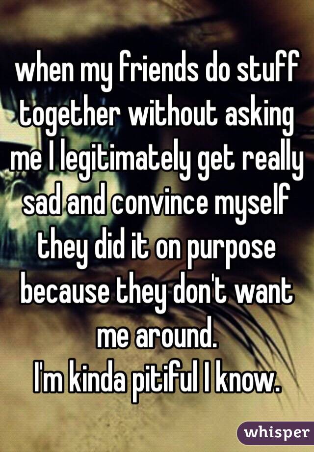 when my friends do stuff together without asking me I legitimately get really sad and convince myself they did it on purpose because they don't want me around.
I'm kinda pitiful I know.