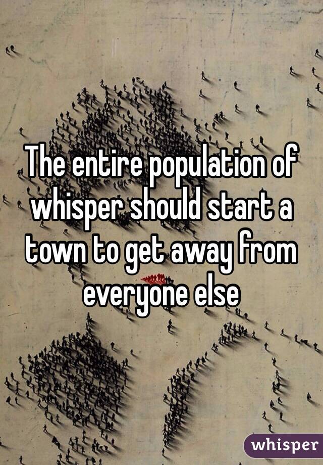 The entire population of whisper should start a town to get away from everyone else