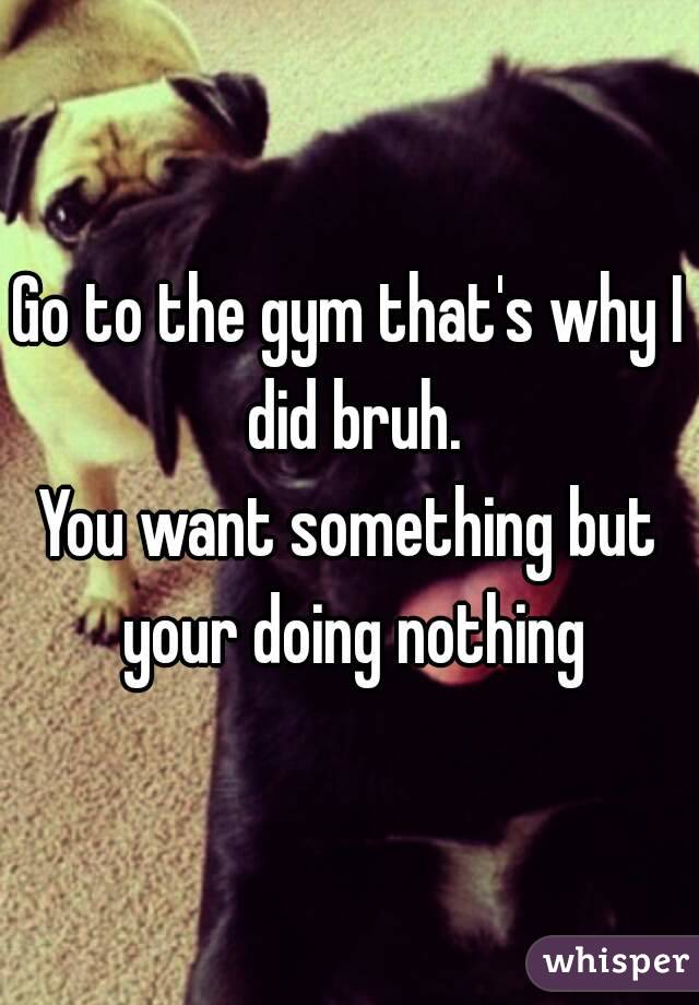 Go to the gym that's why I did bruh.
You want something but your doing nothing