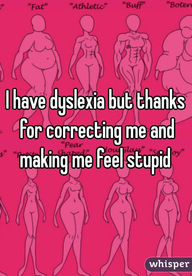 I have dyslexia but thanks for correcting me and making me feel stupid 