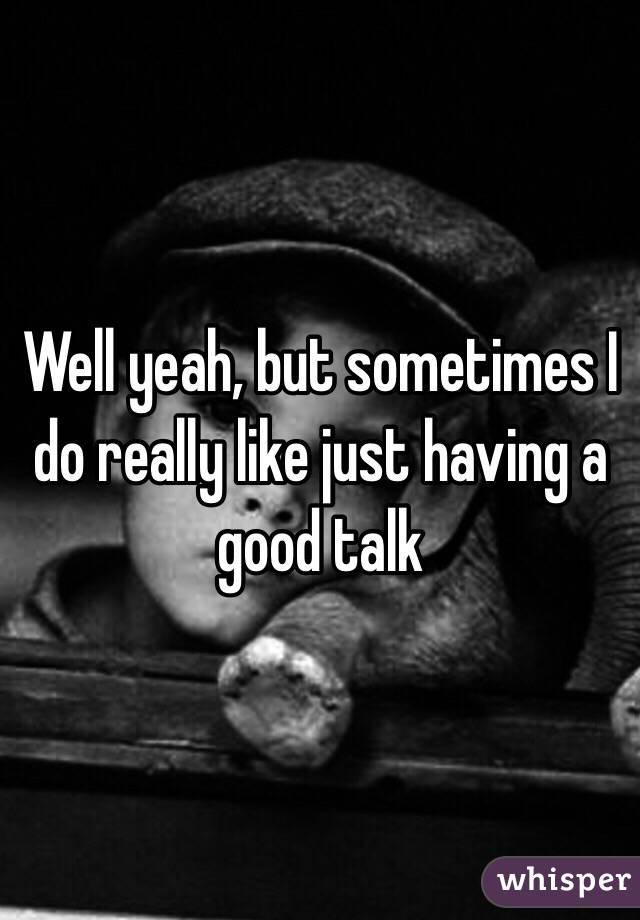 Well yeah, but sometimes I do really like just having a good talk