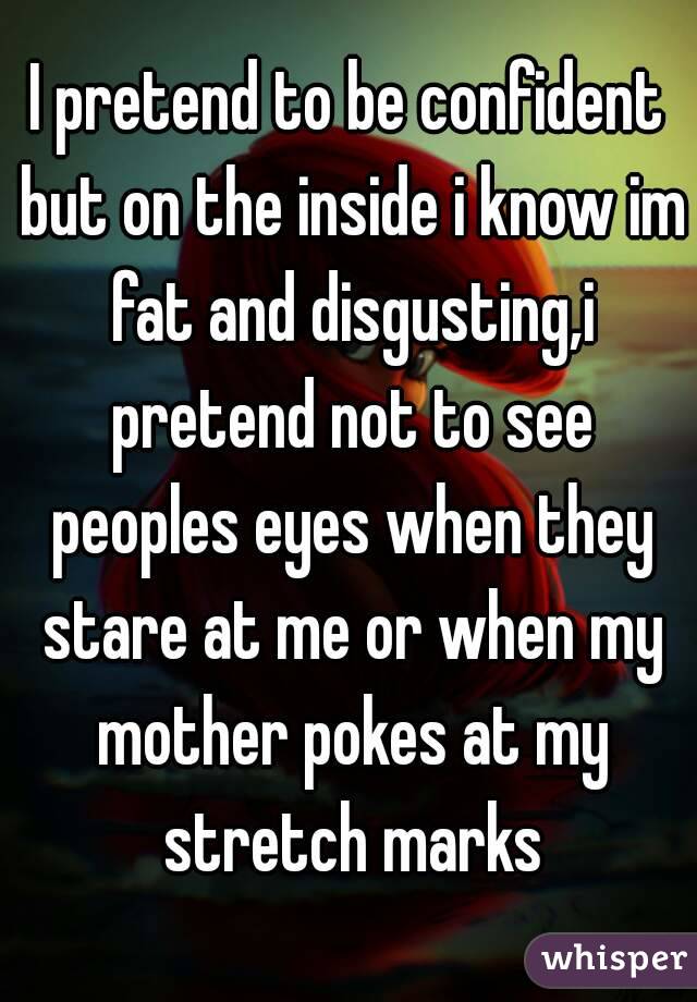 I pretend to be confident but on the inside i know im fat and disgusting,i pretend not to see peoples eyes when they stare at me or when my mother pokes at my stretch marks