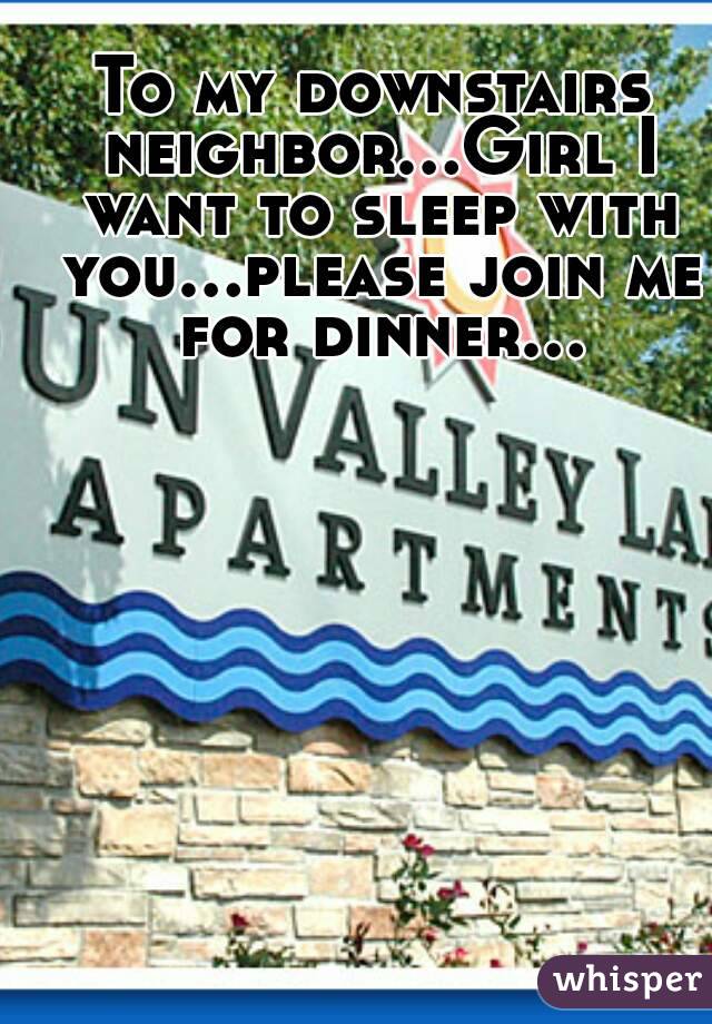 To my downstairs neighbor...Girl I want to sleep with you...please join me for dinner...