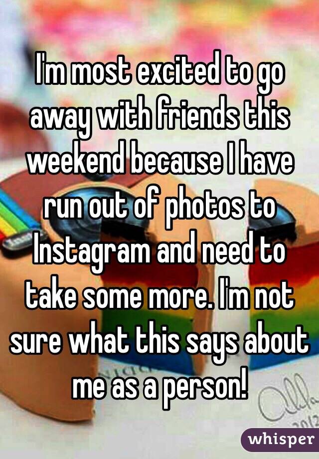 I'm most excited to go away with friends this weekend because I have run out of photos to Instagram and need to take some more. I'm not sure what this says about me as a person! 