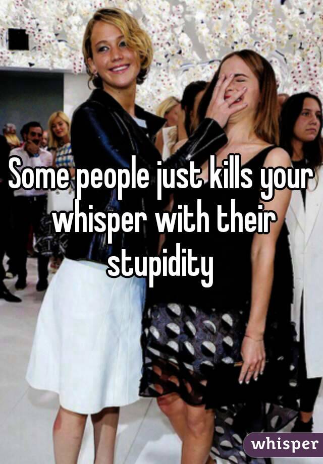 Some people just kills your whisper with their stupidity 