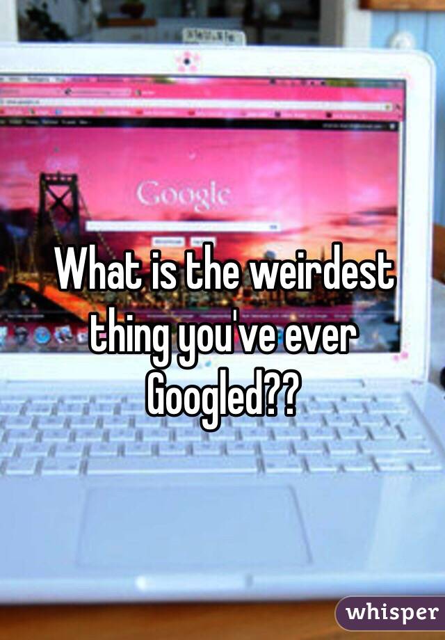 What is the weirdest thing you've ever Googled??