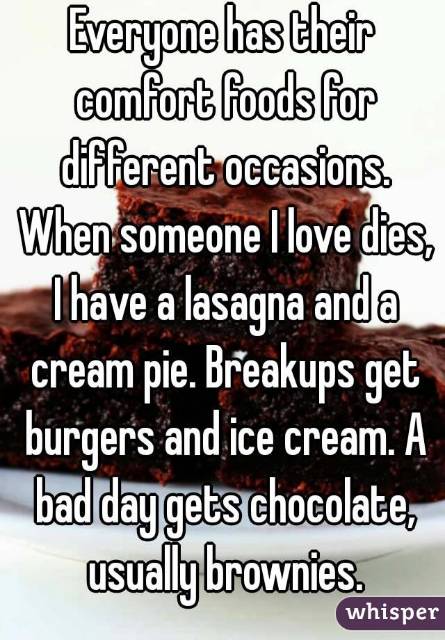 Everyone has their comfort foods for different occasions. When someone I love dies, I have a lasagna and a cream pie. Breakups get burgers and ice cream. A bad day gets chocolate, usually brownies.