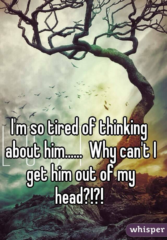 I'm so tired of thinking about him......  Why can't I get him out of my head?!?! 