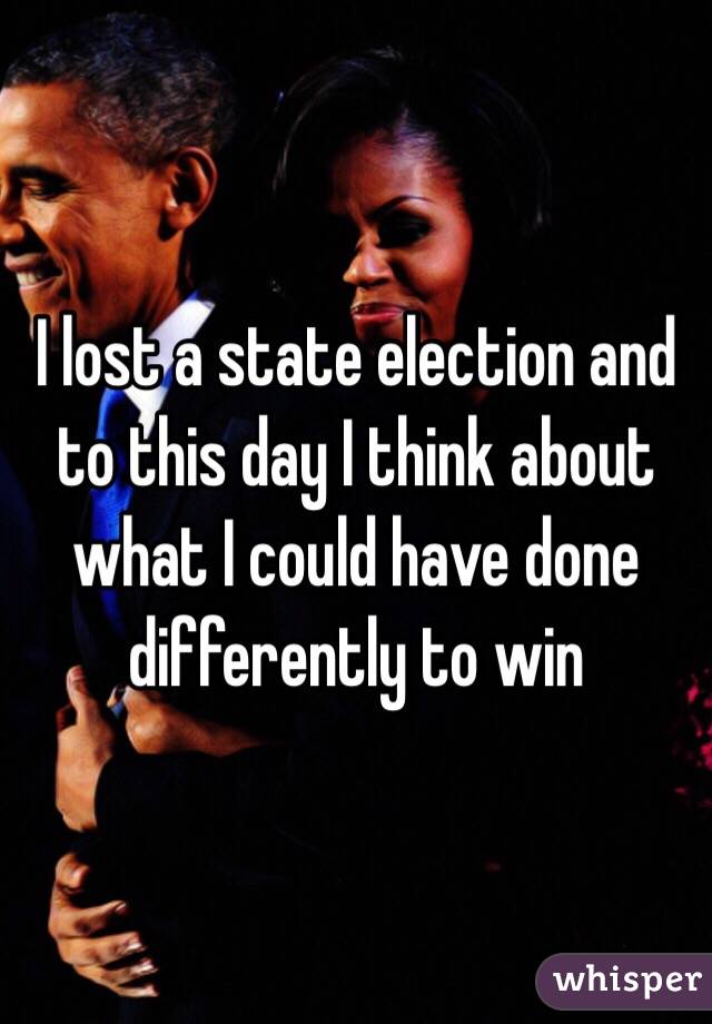 I lost a state election and to this day I think about what I could have done differently to win