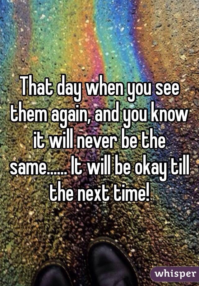 That day when you see them again, and you know it will never be the same...... It will be okay till the next time! 