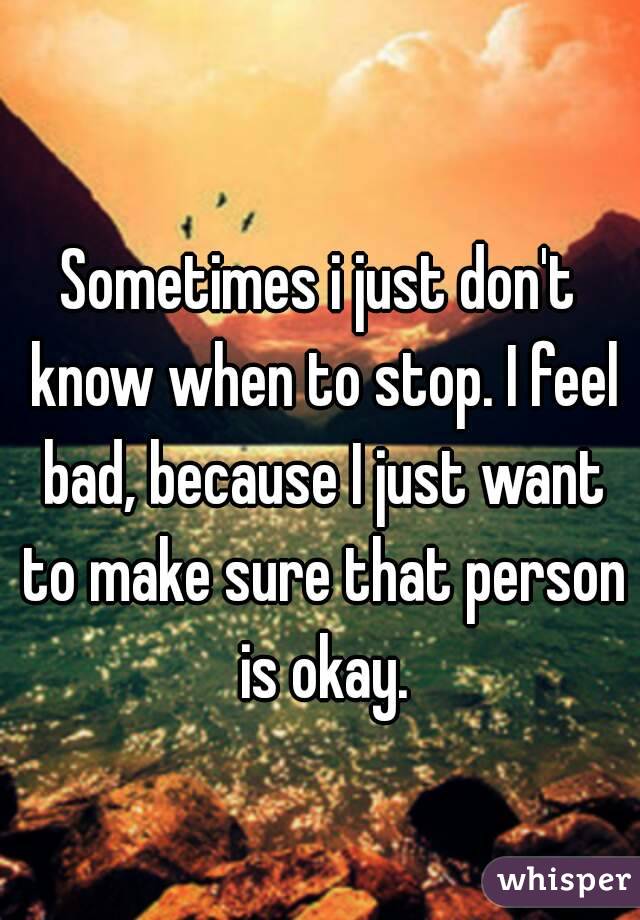 Sometimes i just don't know when to stop. I feel bad, because I just want to make sure that person is okay.