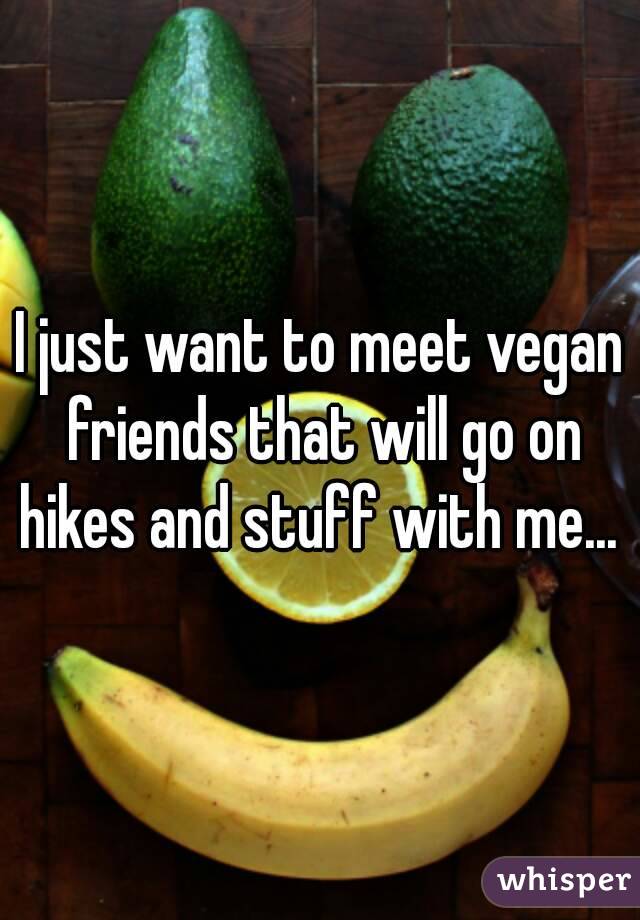 I just want to meet vegan friends that will go on hikes and stuff with me... 