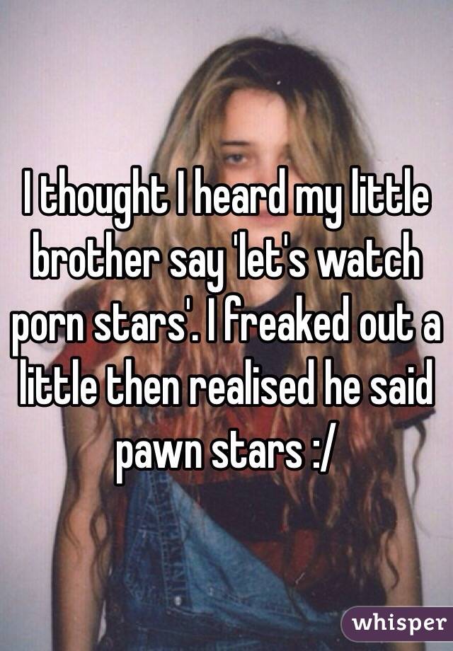 I thought I heard my little brother say 'let's watch porn stars'. I freaked out a little then realised he said pawn stars :/