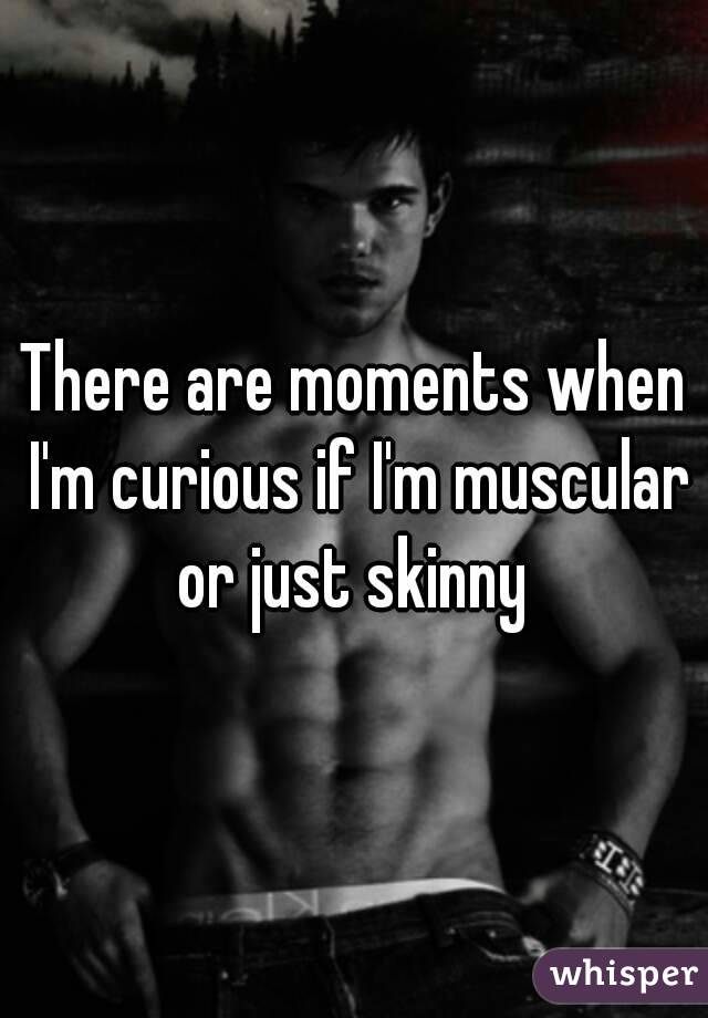 There are moments when I'm curious if I'm muscular or just skinny 