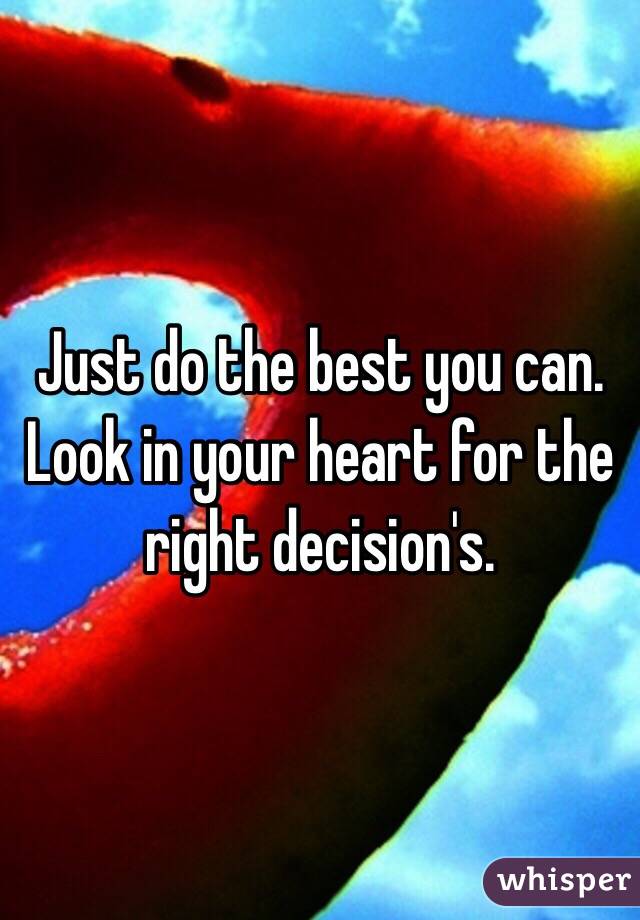 Just do the best you can. Look in your heart for the right decision's.