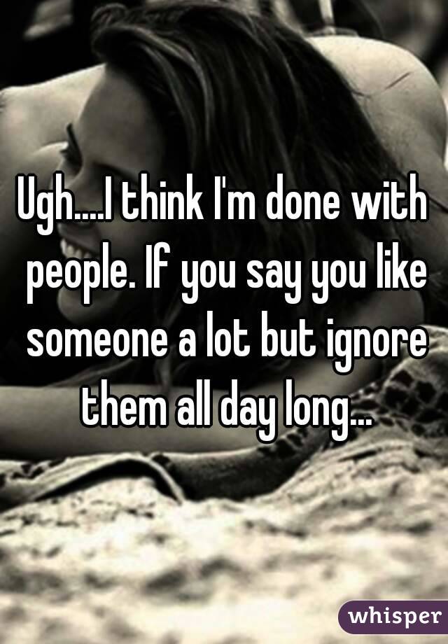 Ugh....I think I'm done with people. If you say you like someone a lot but ignore them all day long...