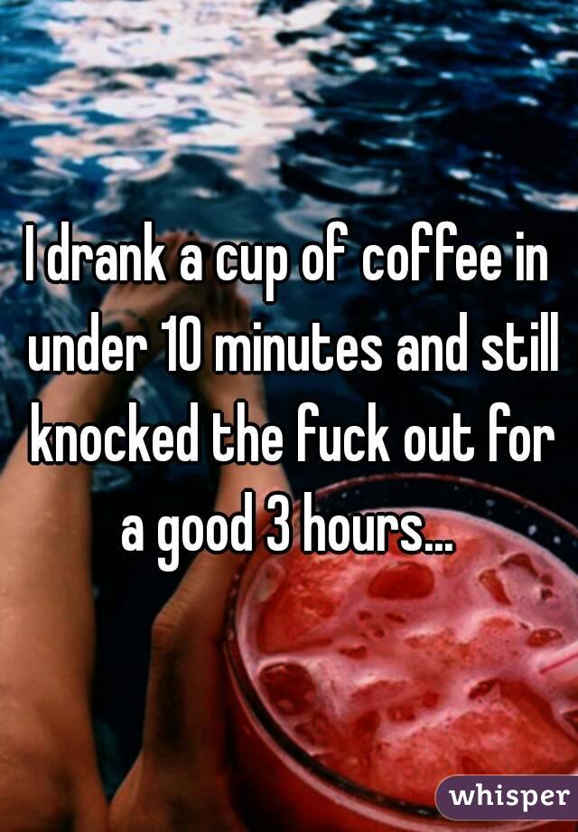 I drank a cup of coffee in under 10 minutes and still knocked the fuck out for a good 3 hours... 