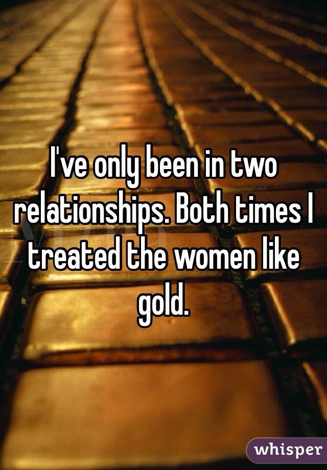 I've only been in two relationships. Both times I treated the women like gold.