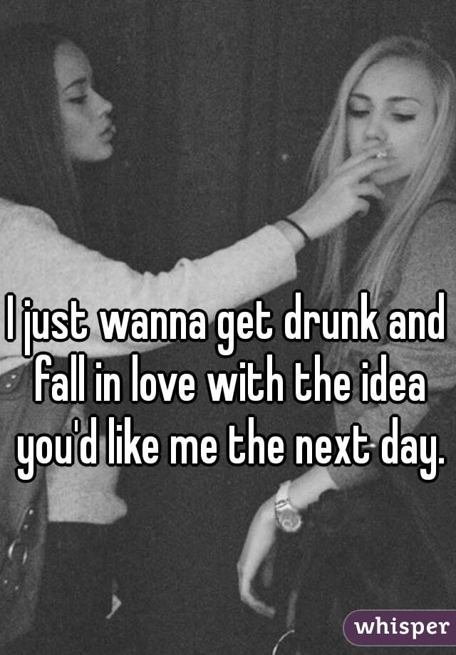 I just wanna get drunk and fall in love with the idea you'd like me the next day. 