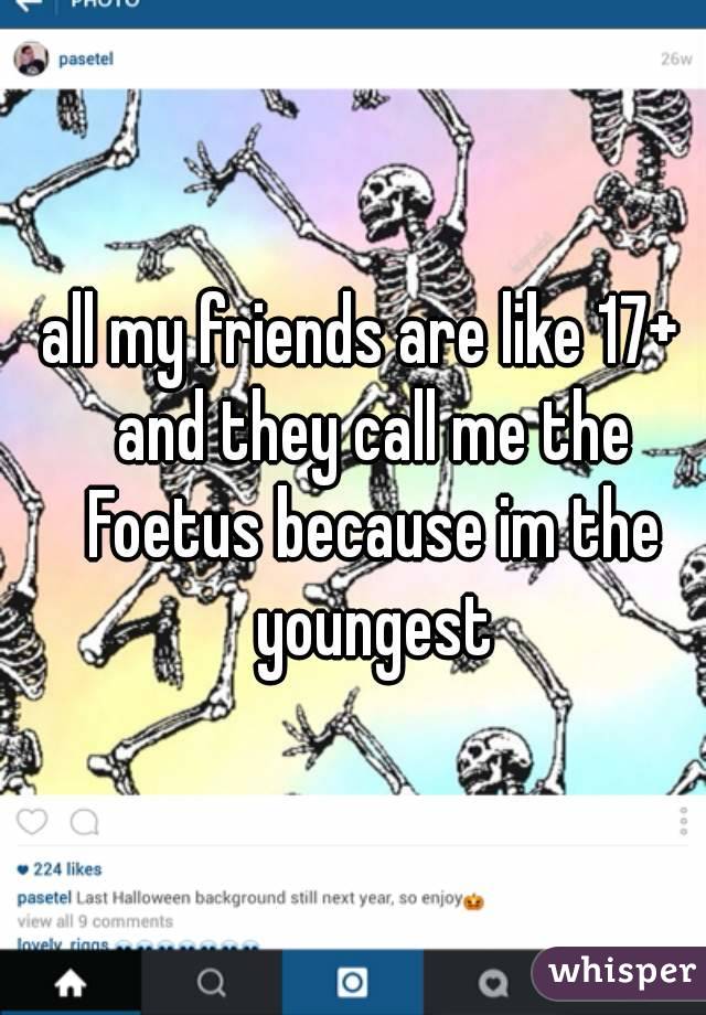 all my friends are like 17+  and they call me the Foetus because im the youngest