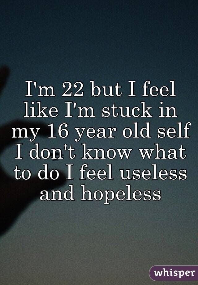 I'm 22 but I feel like I'm stuck in my 16 year old self I don't know what to do I feel useless and hopeless 