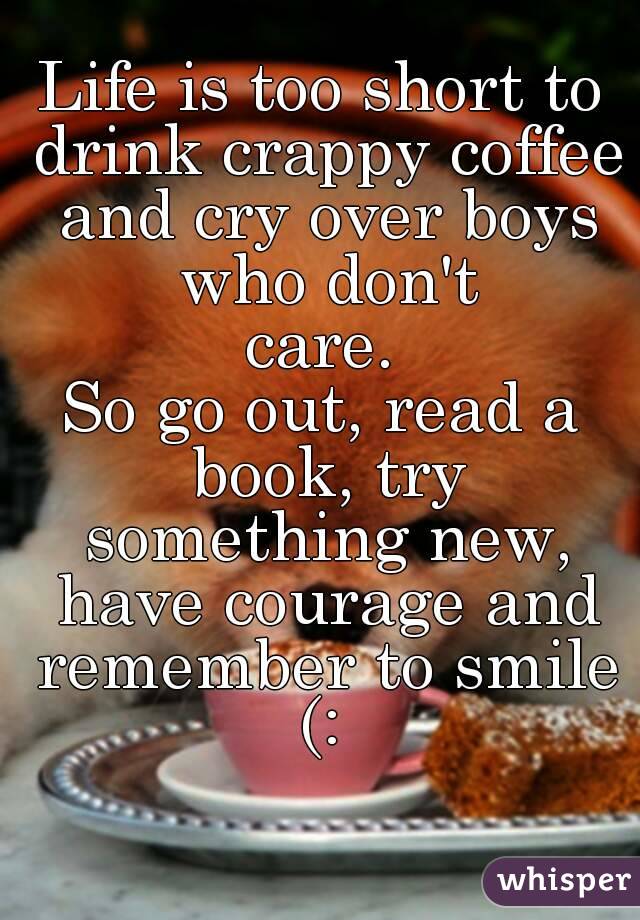 Life is too short to drink crappy coffee and cry over boys who don't
 care. 
So go out, read a book, try something new, have courage and remember to smile (: 