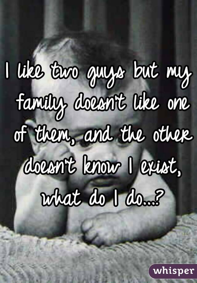 I like two guys but my family doesn't like one of them, and the other doesn't know I exist, what do I do...?