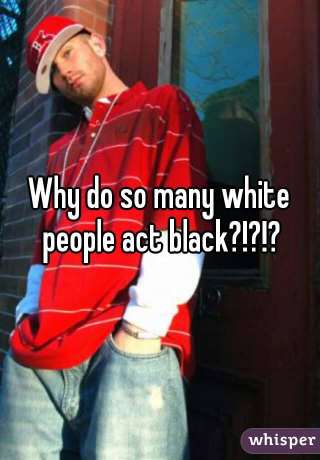 Why do so many white people act black?!?!?